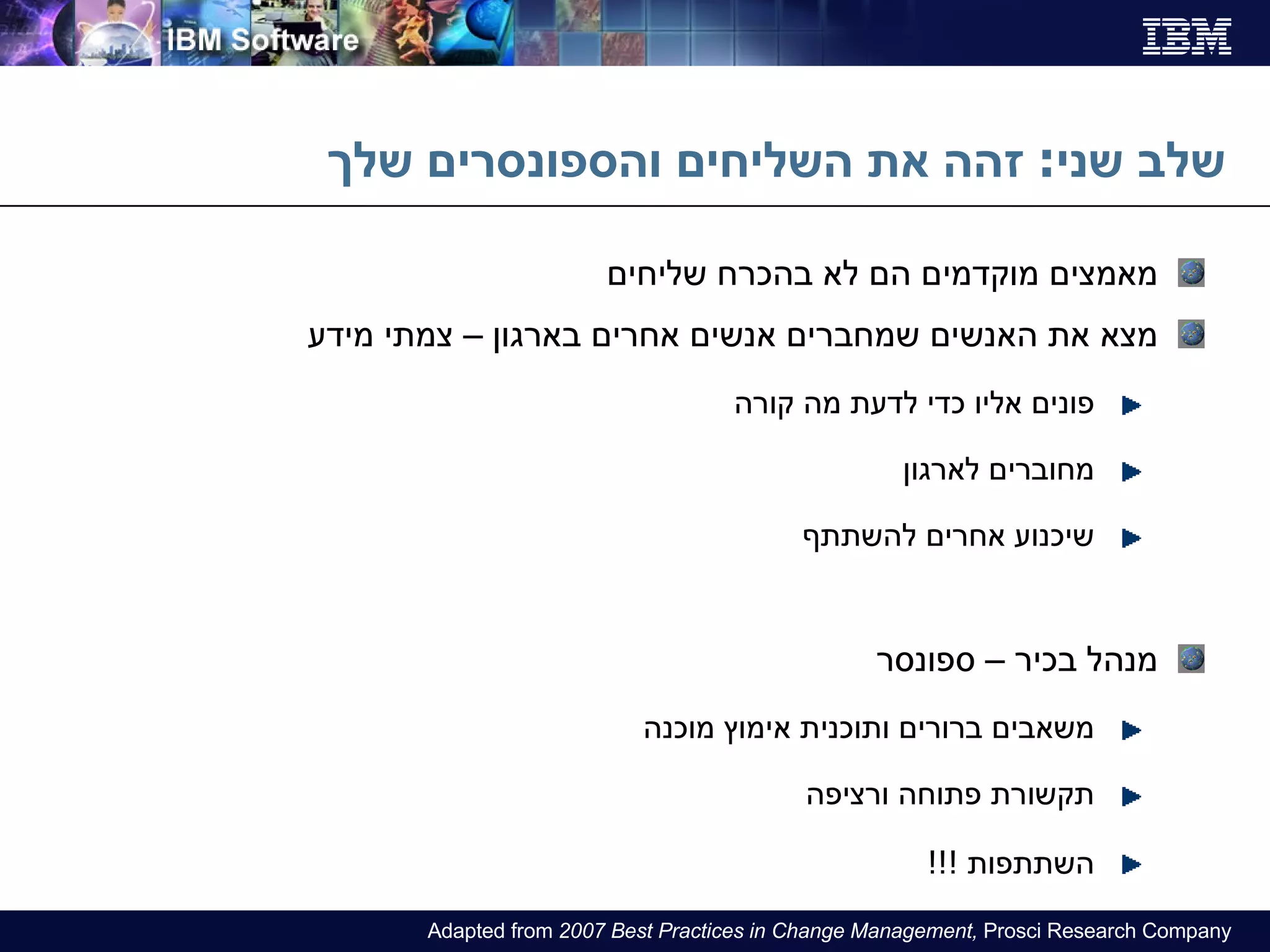 שלב שני :  זהה את השליחים והספונסרים שלך מאמצים מוקדמים הם לא בהכרח שליחים מצא את האנשים שמחברים אנשים אחרים בארגון – צמתי מידע פונים אליו כדי לדעת מה קורה מחוברים לארגון שיכנוע אחרים להשתתף מנהל בכיר – ספונסר משאבים ברורים ותוכנית אימוץ מוכנה תקשורת פתוחה ורציפ ה השתתפות  !!! Adapted from  2007 Best Practices in Change Management,  Prosci Research Company 