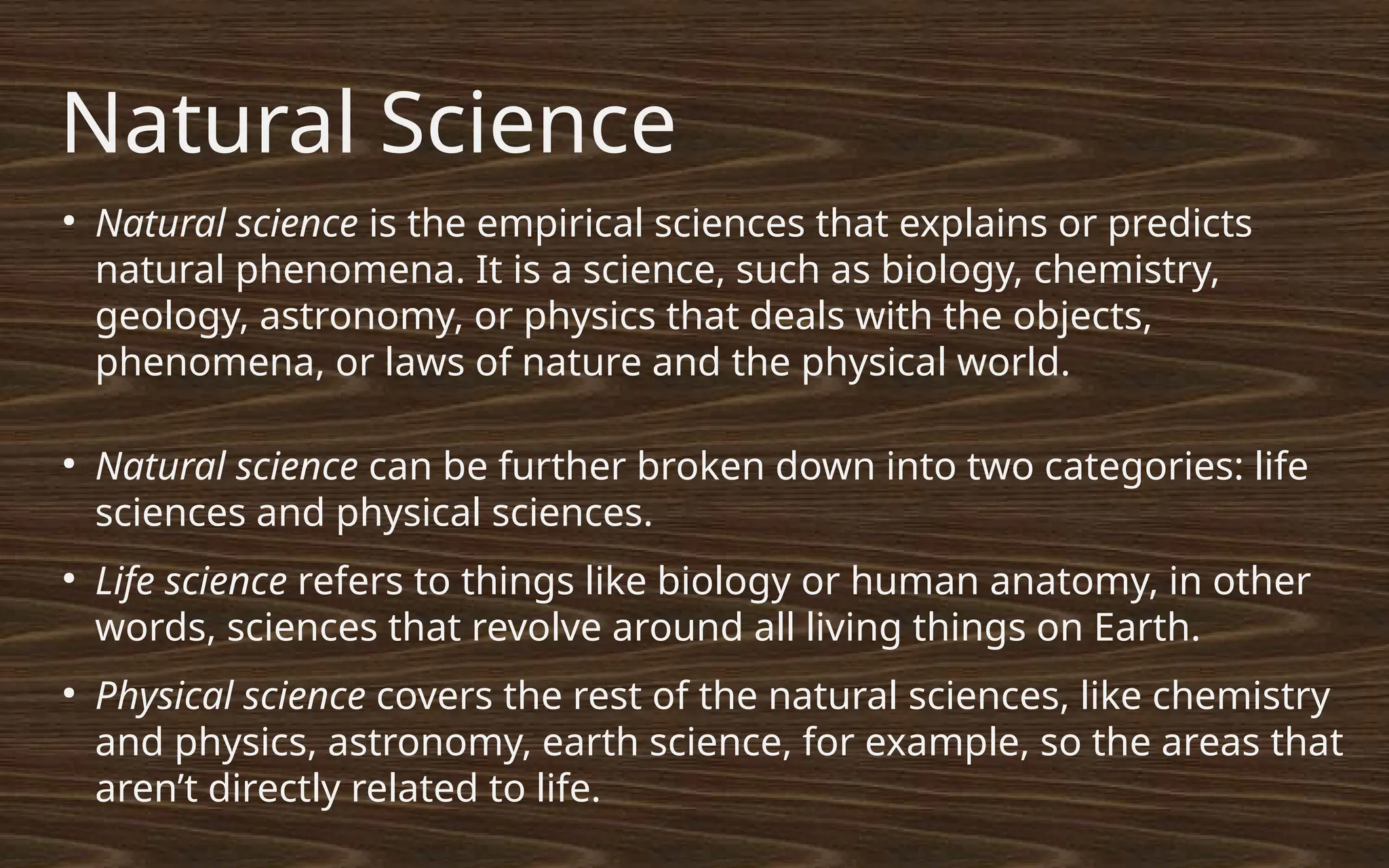 Natural Science
●
Natural science is the empirical sciences that explains or predicts
natural phenomena. It is a science, such as biology, chemistry,
geology, astronomy, or physics that deals with the objects,
phenomena, or laws of nature and the physical world.
●
Natural science can be further broken down into two categories: life
sciences and physical sciences.
●
Life science refers to things like biology or human anatomy, in other
words, sciences that revolve around all living things on Earth.
●
Physical science covers the rest of the natural sciences, like chemistry
and physics, astronomy, earth science, for example, so the areas that
aren’t directly related to life.
 