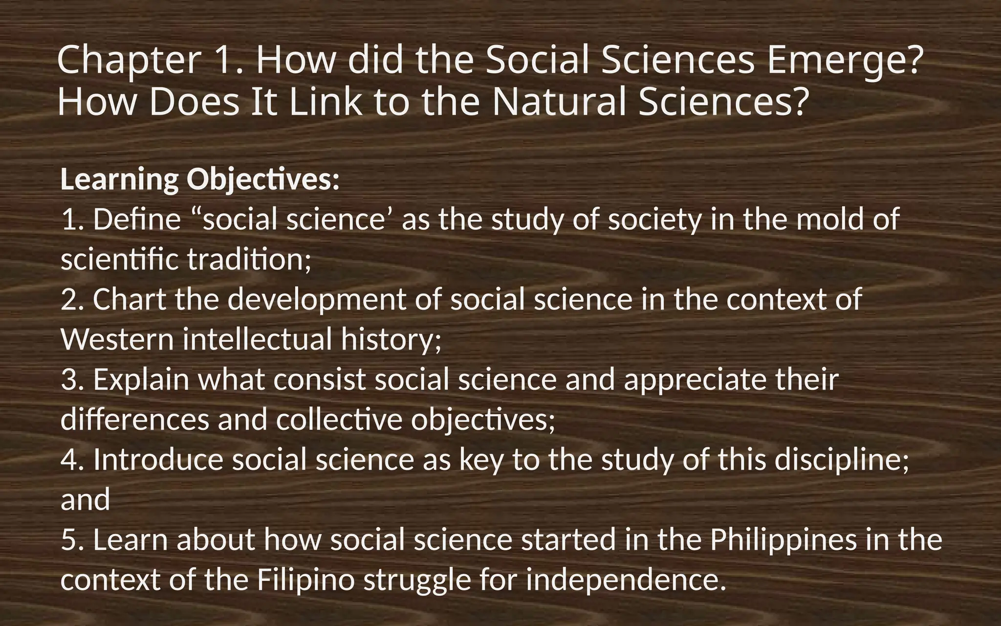 Chapter 1. How did the Social Sciences Emerge?
How Does It Link to the Natural Sciences?
Learning Objectives:
1. Define “social science’ as the study of society in the mold of
scientific tradition;
2. Chart the development of social science in the context of
Western intellectual history;
3. Explain what consist social science and appreciate their
differences and collective objectives;
4. Introduce social science as key to the study of this discipline;
and
5. Learn about how social science started in the Philippines in the
context of the Filipino struggle for independence.
 