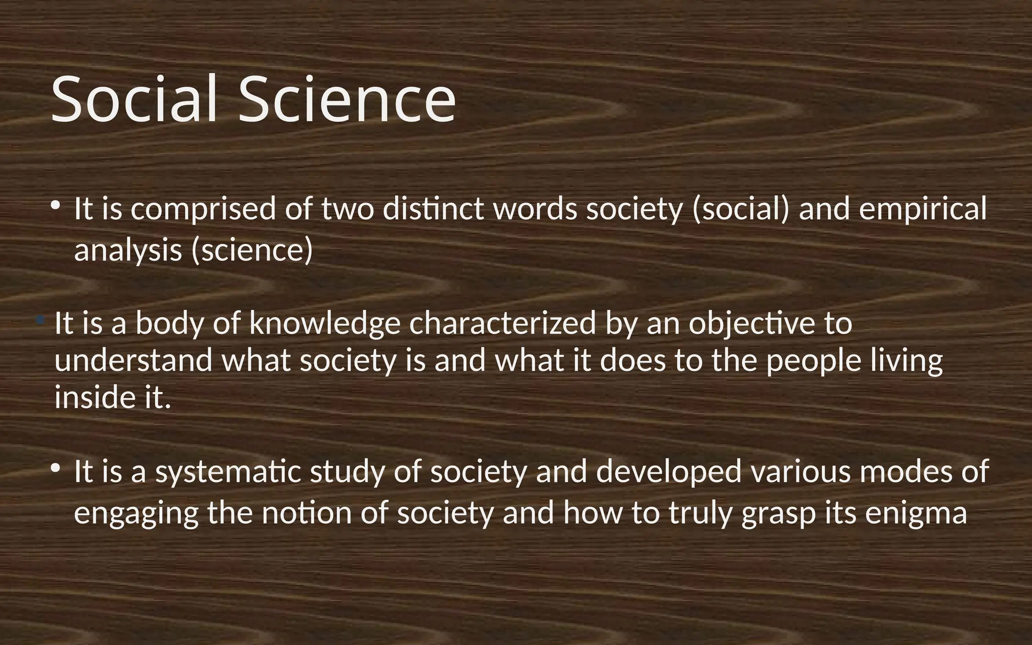 Social Science
●
It is a body of knowledge characterized by an objective to
understand what society is and what it does to the people living
inside it.
●
It is a systematic study of society and developed various modes of
engaging the notion of society and how to truly grasp its enigma
●
It is comprised of two distinct words society (social) and empirical
analysis (science)
 