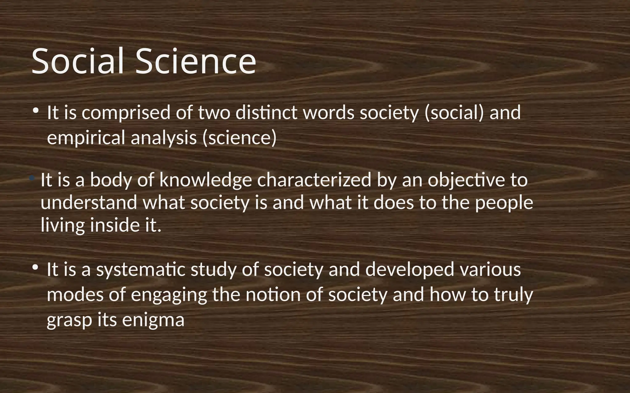 Social Science
●
It is a body of knowledge characterized by an objective to
understand what society is and what it does to the people
living inside it.
●
It is a systematic study of society and developed various
modes of engaging the notion of society and how to truly
grasp its enigma
●
It is comprised of two distinct words society (social) and
empirical analysis (science)
 