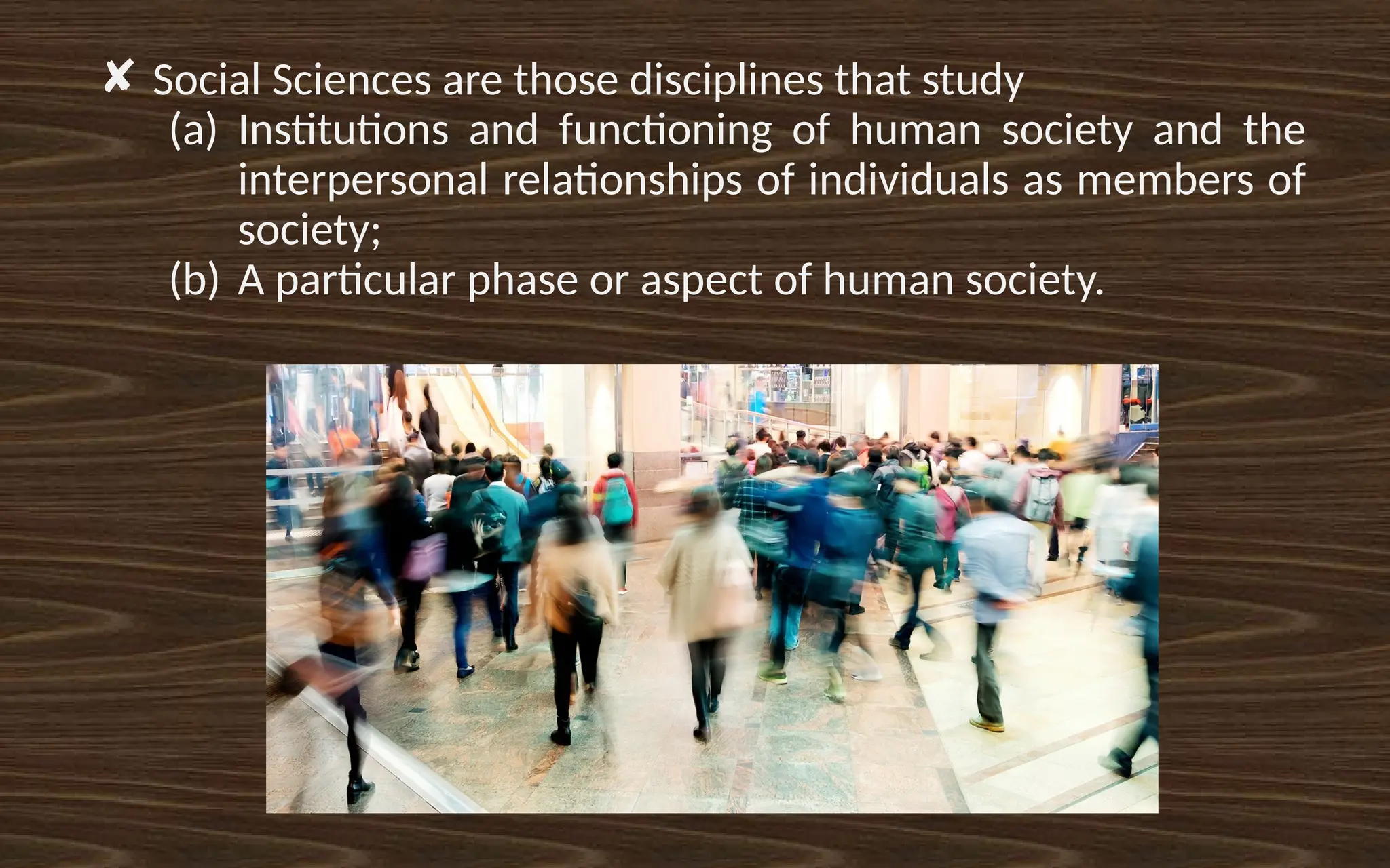 ✘ Social Sciences are those disciplines that study
(a) Institutions and functioning of human society and the
interpersonal relationships of individuals as members of
society;
(b) A particular phase or aspect of human society.
 