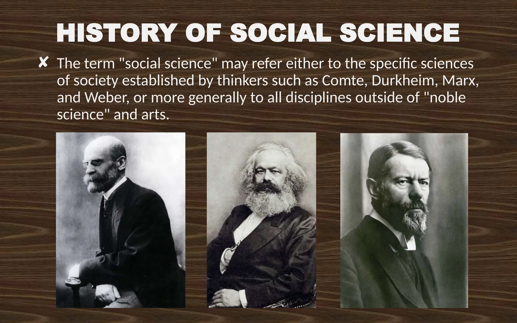 HISTORY OF SOCIAL SCIENCE
✘ The term "social science" may refer either to the specific sciences
of society established by thinkers such as Comte, Durkheim, Marx,
and Weber, or more generally to all disciplines outside of "noble
science" and arts.
 