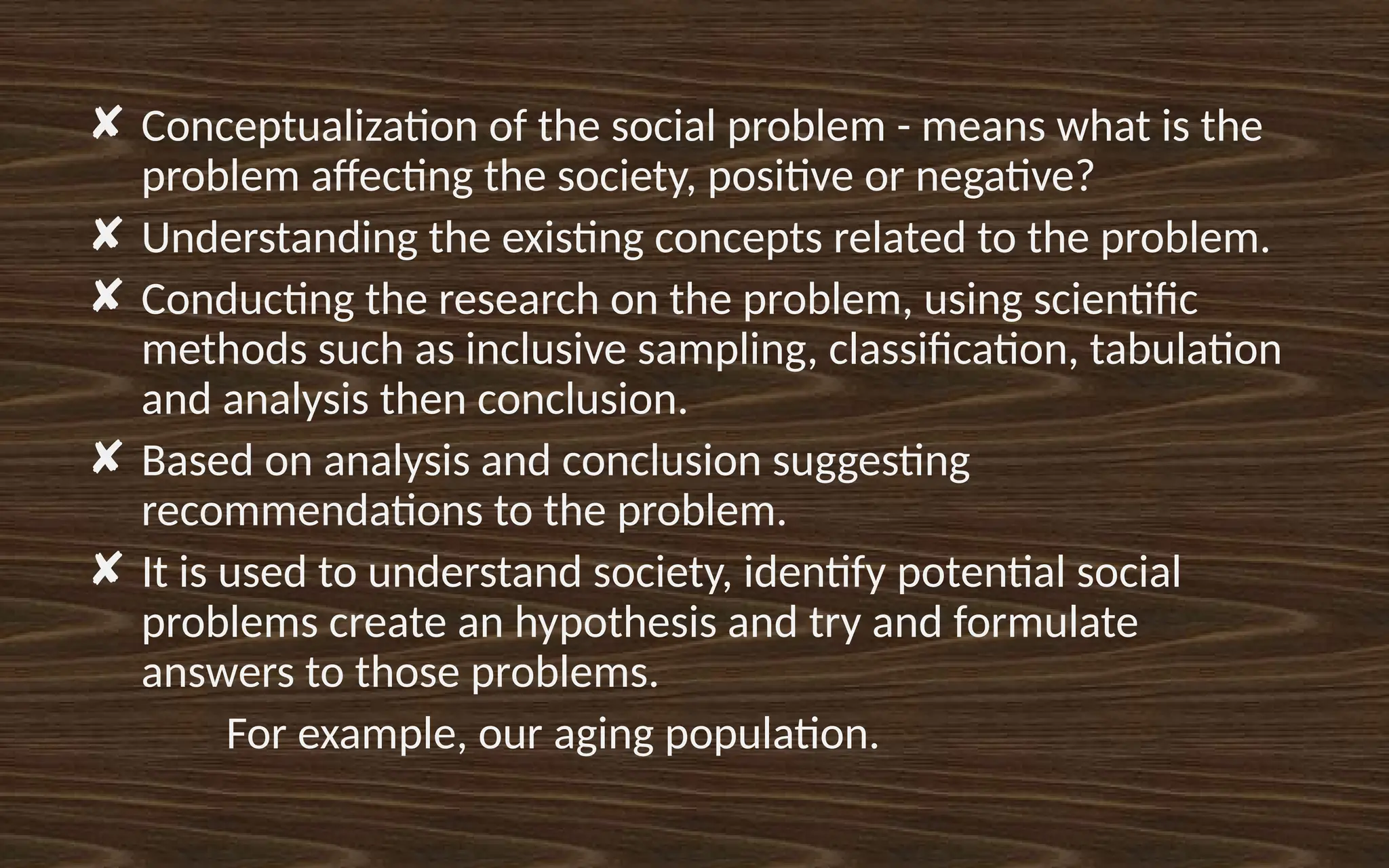 ✘ Conceptualization of the social problem - means what is the
problem affecting the society, positive or negative?
✘ Understanding the existing concepts related to the problem.
✘ Conducting the research on the problem, using scientific
methods such as inclusive sampling, classification, tabulation
and analysis then conclusion.
✘ Based on analysis and conclusion suggesting
recommendations to the problem.
✘ It is used to understand society, identify potential social
problems create an hypothesis and try and formulate
answers to those problems.
For example, our aging population.
 
