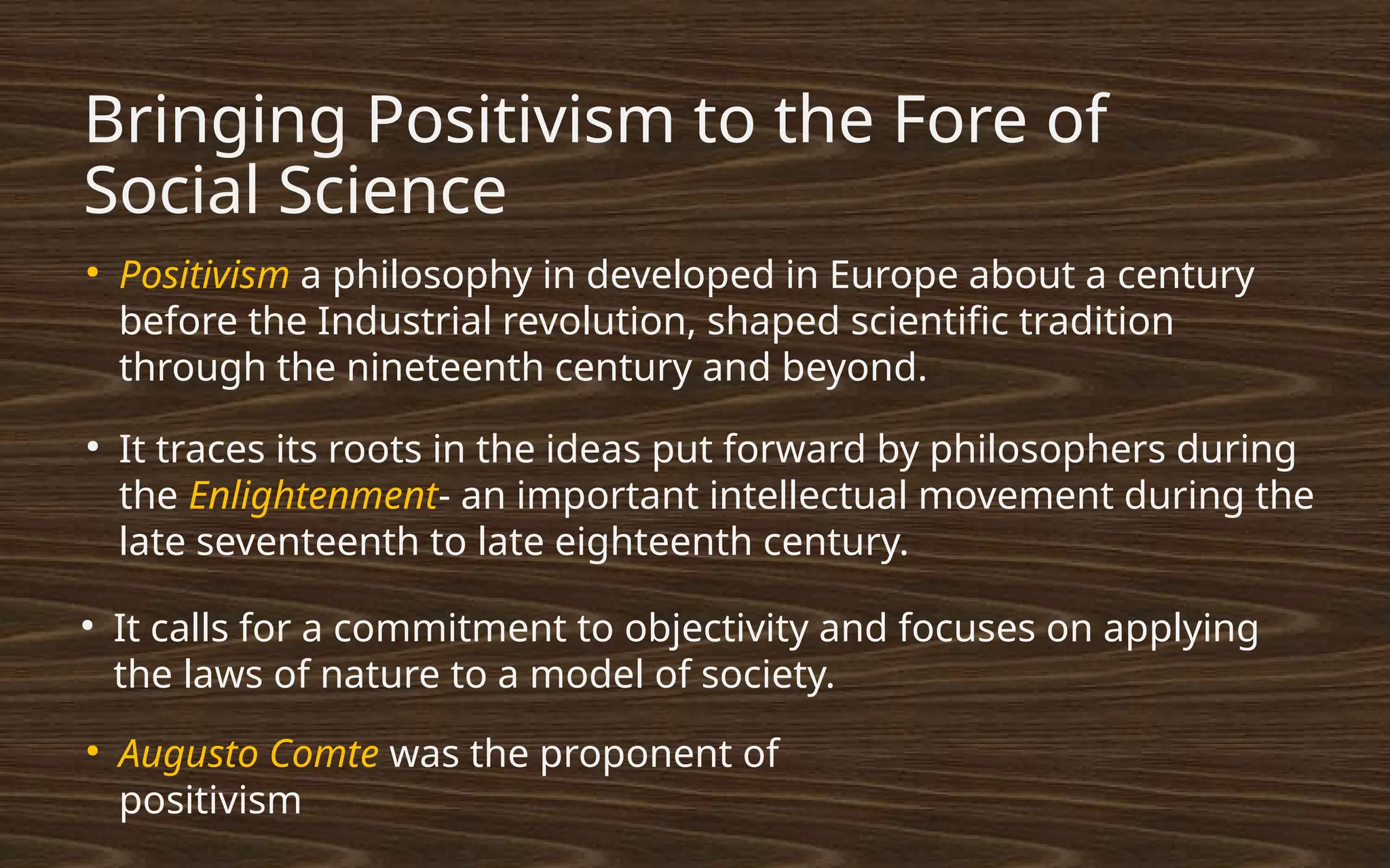 Bringing Positivism to the Fore of
Social Science
●
Positivism a philosophy in developed in Europe about a century
before the Industrial revolution, shaped scientific tradition
through the nineteenth century and beyond.
●
It traces its roots in the ideas put forward by philosophers during
the Enlightenment- an important intellectual movement during the
late seventeenth to late eighteenth century.
●
It calls for a commitment to objectivity and focuses on applying
the laws of nature to a model of society.
●
Augusto Comte was the proponent of
positivism
 