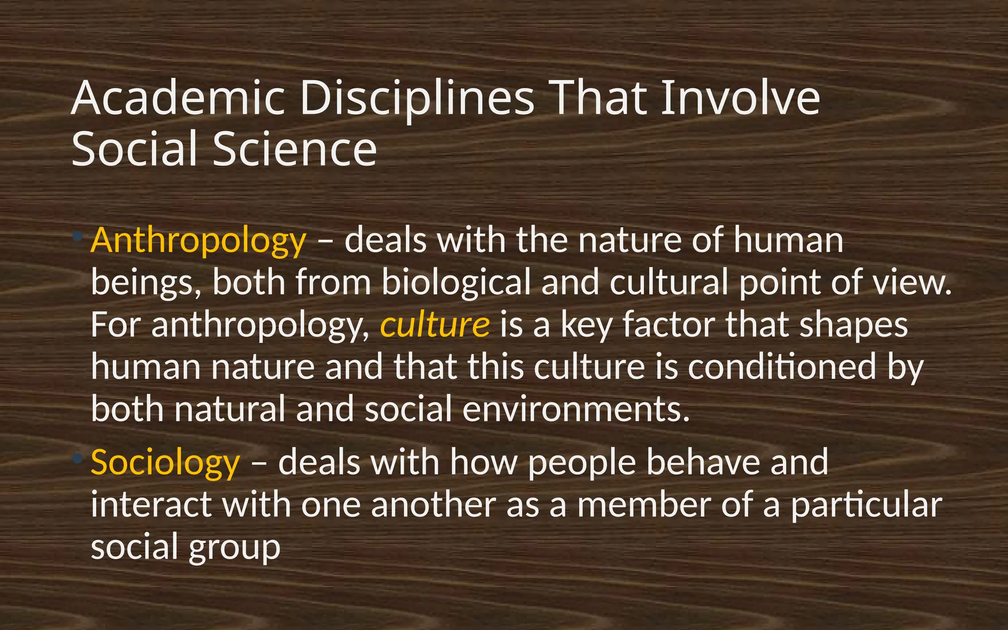 Academic Disciplines That Involve
Social Science
●
Anthropology – deals with the nature of human
beings, both from biological and cultural point of view.
For anthropology, culture is a key factor that shapes
human nature and that this culture is conditioned by
both natural and social environments.
●
Sociology – deals with how people behave and
interact with one another as a member of a particular
social group
 