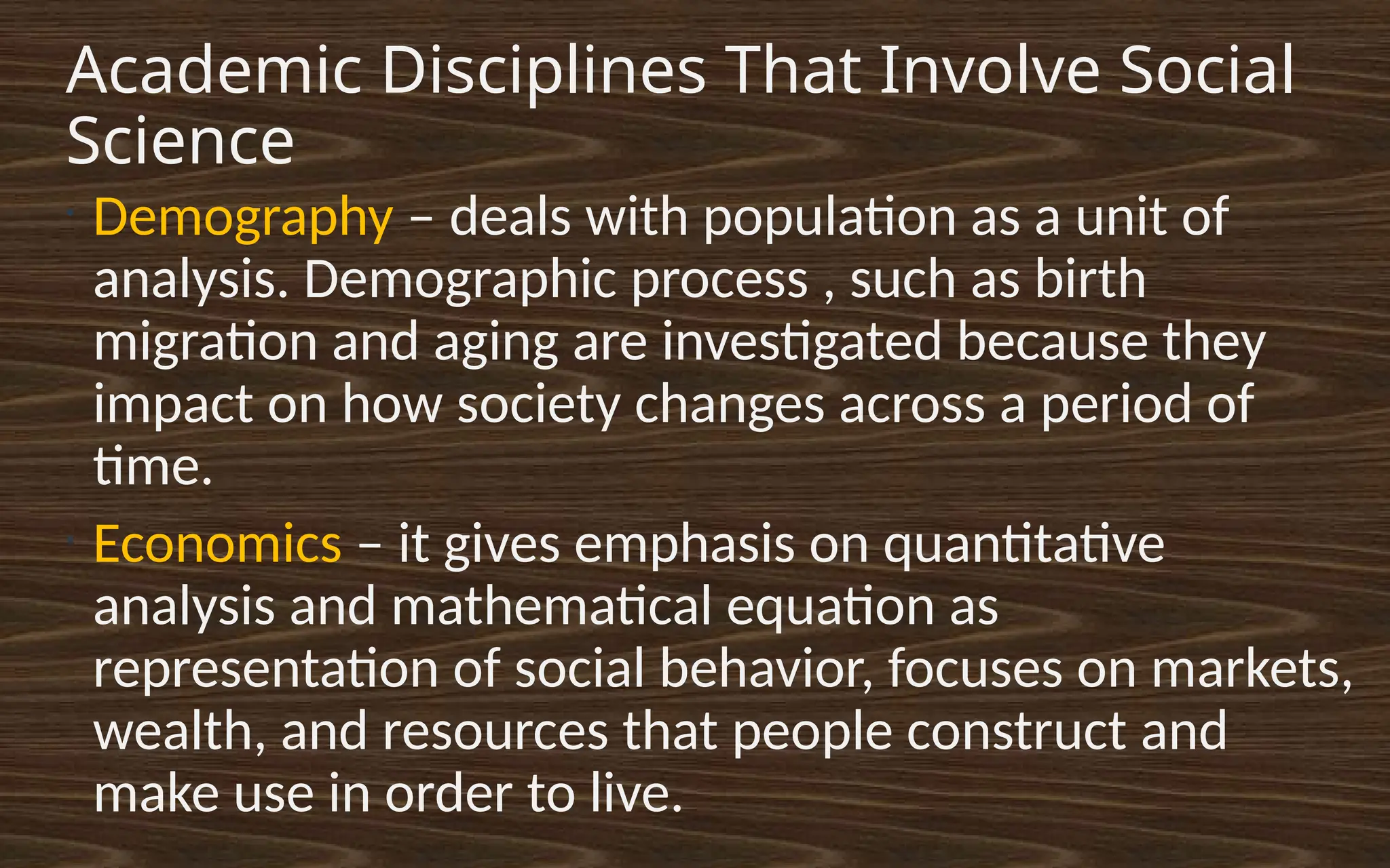 Academic Disciplines That Involve Social
Science
•
Demography – deals with population as a unit of
analysis. Demographic process , such as birth
migration and aging are investigated because they
impact on how society changes across a period of
time.
•
Economics – it gives emphasis on quantitative
analysis and mathematical equation as
representation of social behavior, focuses on markets,
wealth, and resources that people construct and
make use in order to live.
 