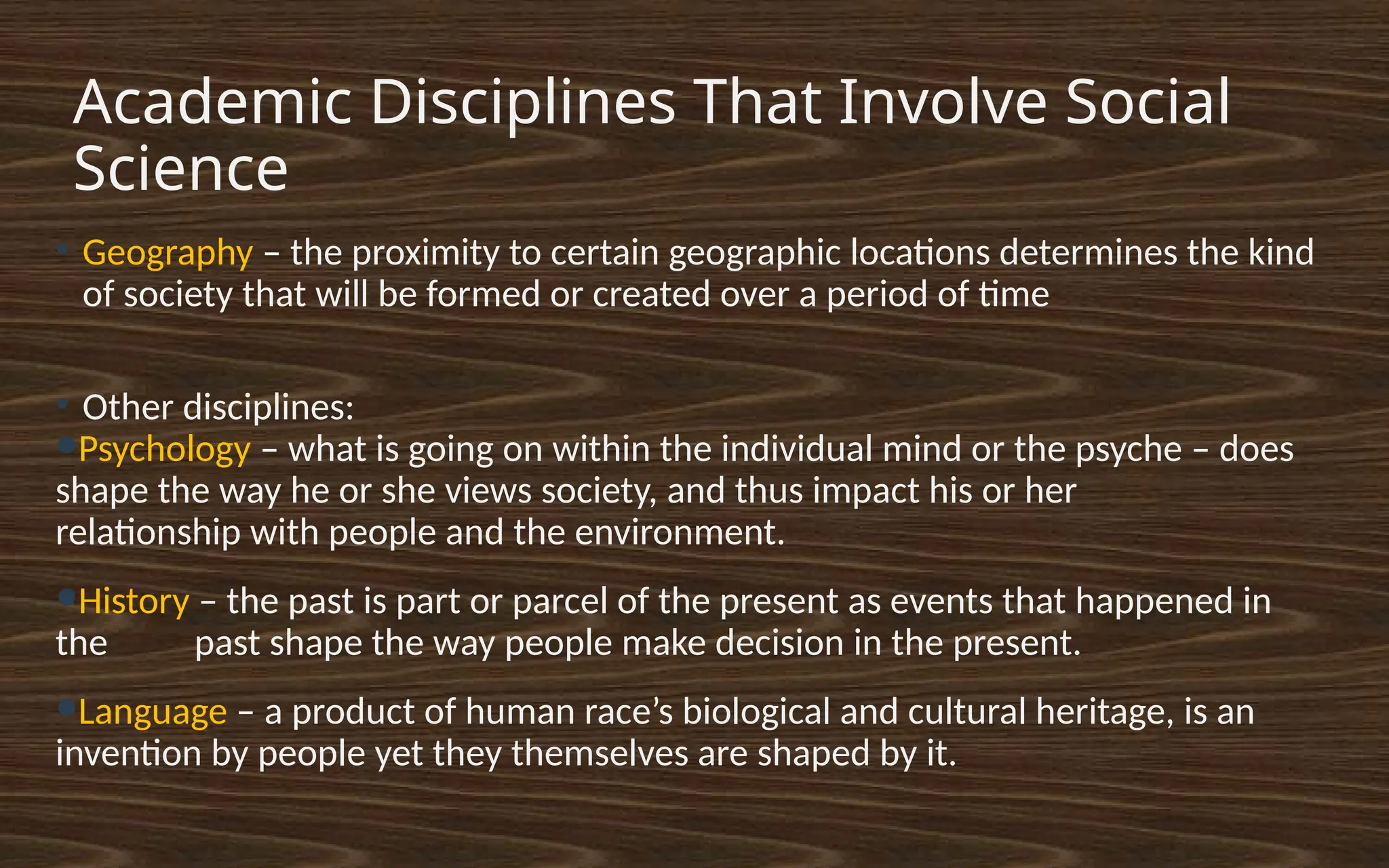 Academic Disciplines That Involve Social
Science
●
Geography – the proximity to certain geographic locations determines the kind
of society that will be formed or created over a period of time
●
Other disciplines:
●Psychology – what is going on within the individual mind or the psyche – does
shape the way he or she views society, and thus impact his or her
relationship with people and the environment.
●History – the past is part or parcel of the present as events that happened in
the past shape the way people make decision in the present.
●Language – a product of human race’s biological and cultural heritage, is an
invention by people yet they themselves are shaped by it.
 