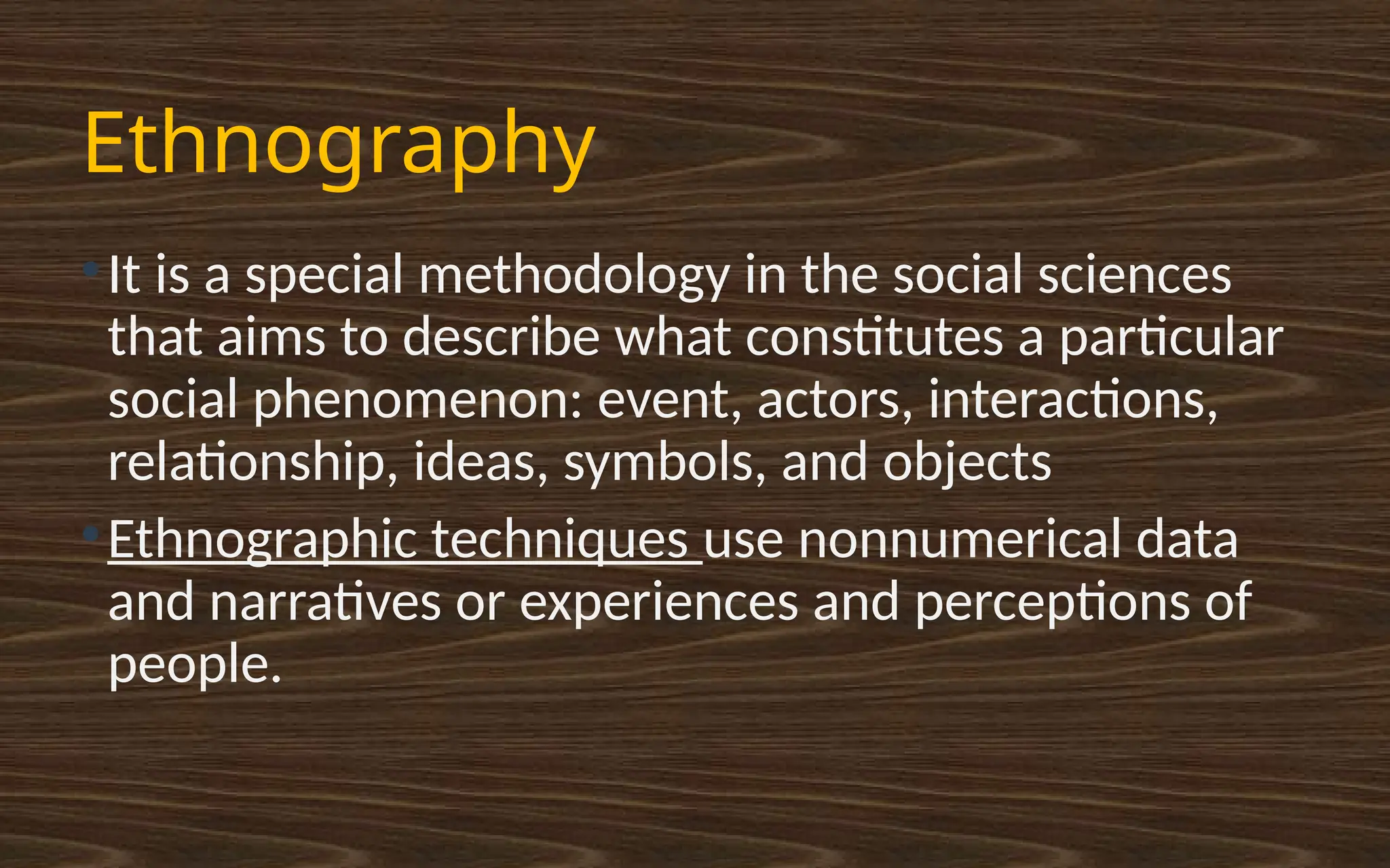 Ethnography
●
It is a special methodology in the social sciences
that aims to describe what constitutes a particular
social phenomenon: event, actors, interactions,
relationship, ideas, symbols, and objects
●
Ethnographic techniques use nonnumerical data
and narratives or experiences and perceptions of
people.
 