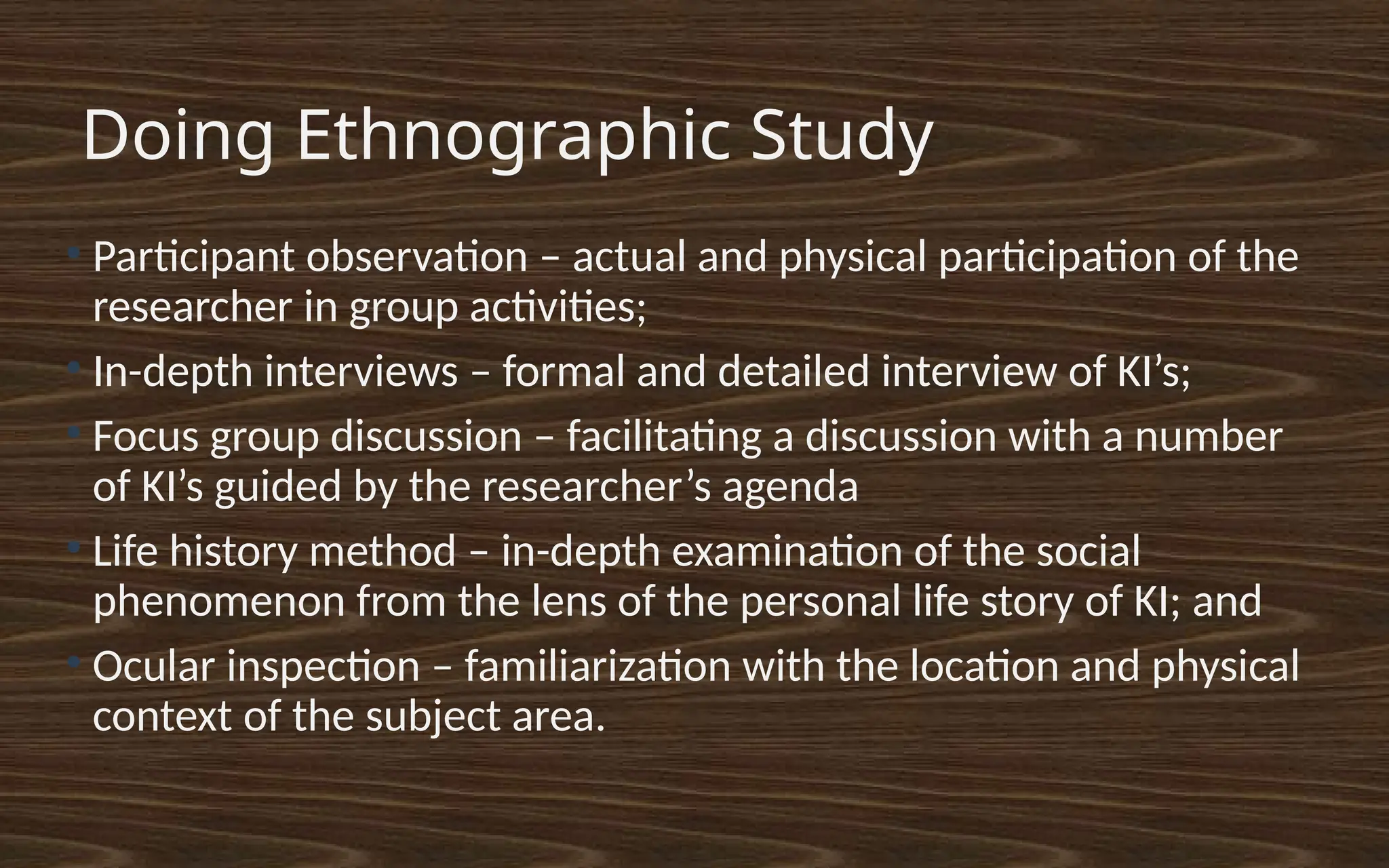 Doing Ethnographic Study
●
Participant observation – actual and physical participation of the
researcher in group activities;
●
In-depth interviews – formal and detailed interview of KI’s;
●
Focus group discussion – facilitating a discussion with a number
of KI’s guided by the researcher’s agenda
●
Life history method – in-depth examination of the social
phenomenon from the lens of the personal life story of KI; and
●
Ocular inspection – familiarization with the location and physical
context of the subject area.
 