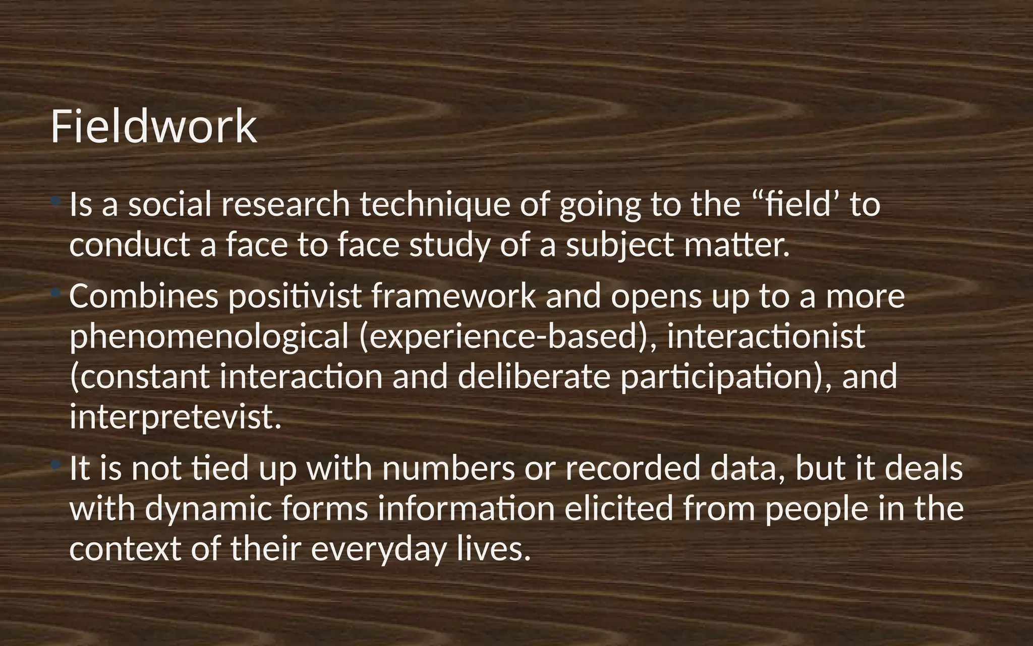 Fieldwork
●
Is a social research technique of going to the “field’ to
conduct a face to face study of a subject matter.
●
Combines positivist framework and opens up to a more
phenomenological (experience-based), interactionist
(constant interaction and deliberate participation), and
interpretevist.
●
It is not tied up with numbers or recorded data, but it deals
with dynamic forms information elicited from people in the
context of their everyday lives.
 