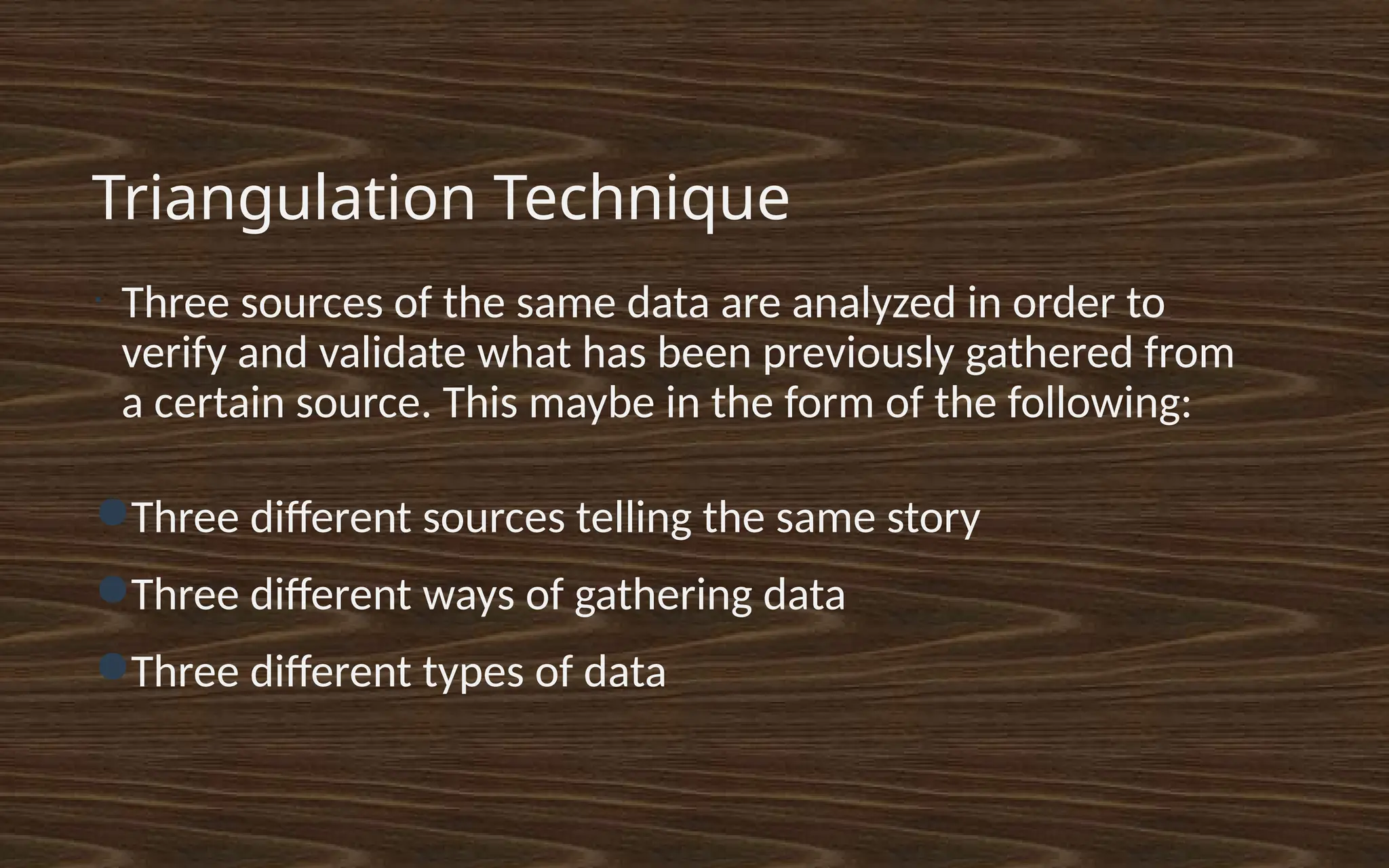 Triangulation Technique
•
Three sources of the same data are analyzed in order to
verify and validate what has been previously gathered from
a certain source. This maybe in the form of the following:
●Three different sources telling the same story
●Three different ways of gathering data
●Three different types of data
 