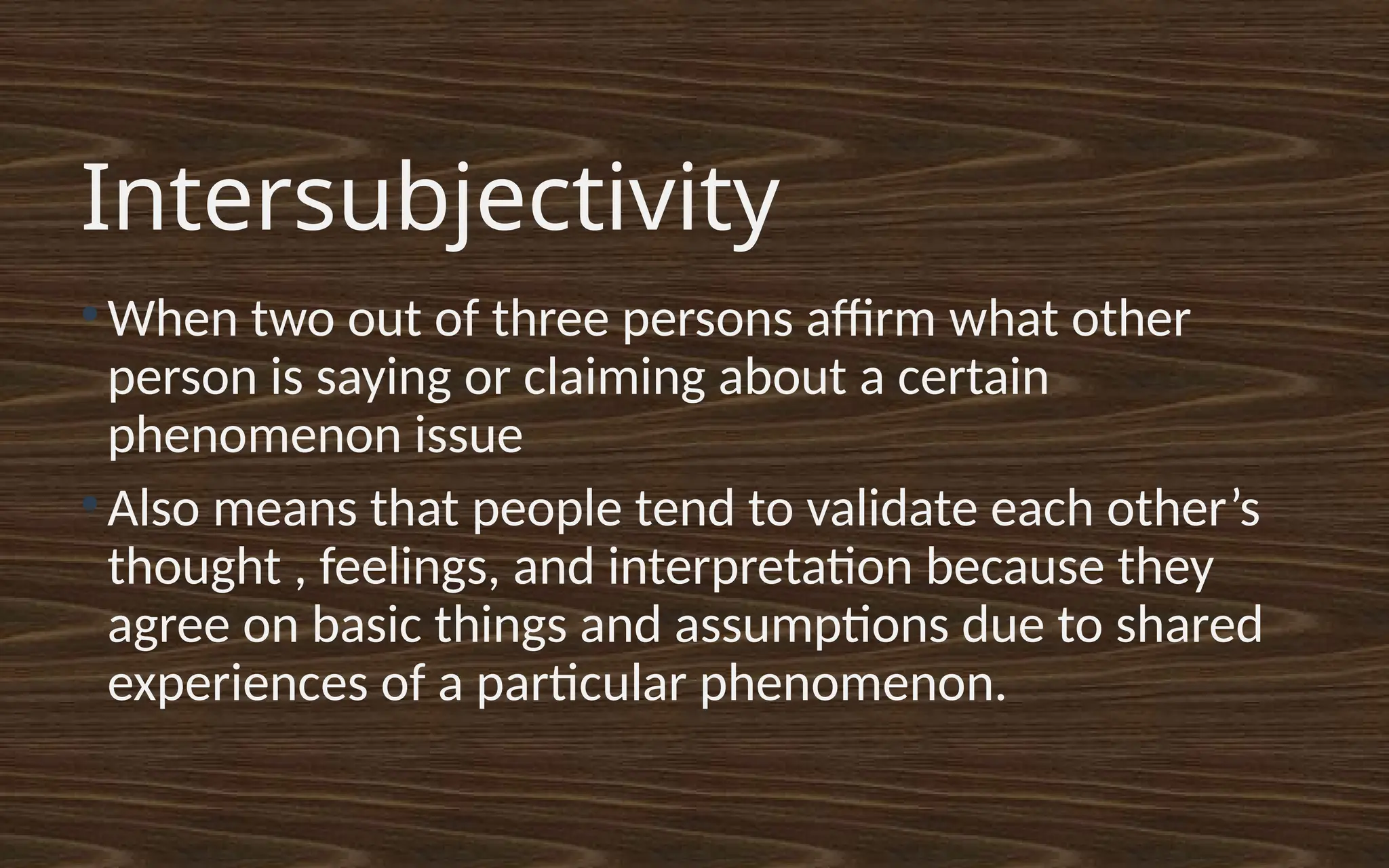 Intersubjectivity
●
When two out of three persons affirm what other
person is saying or claiming about a certain
phenomenon issue
●
Also means that people tend to validate each other’s
thought , feelings, and interpretation because they
agree on basic things and assumptions due to shared
experiences of a particular phenomenon.
 