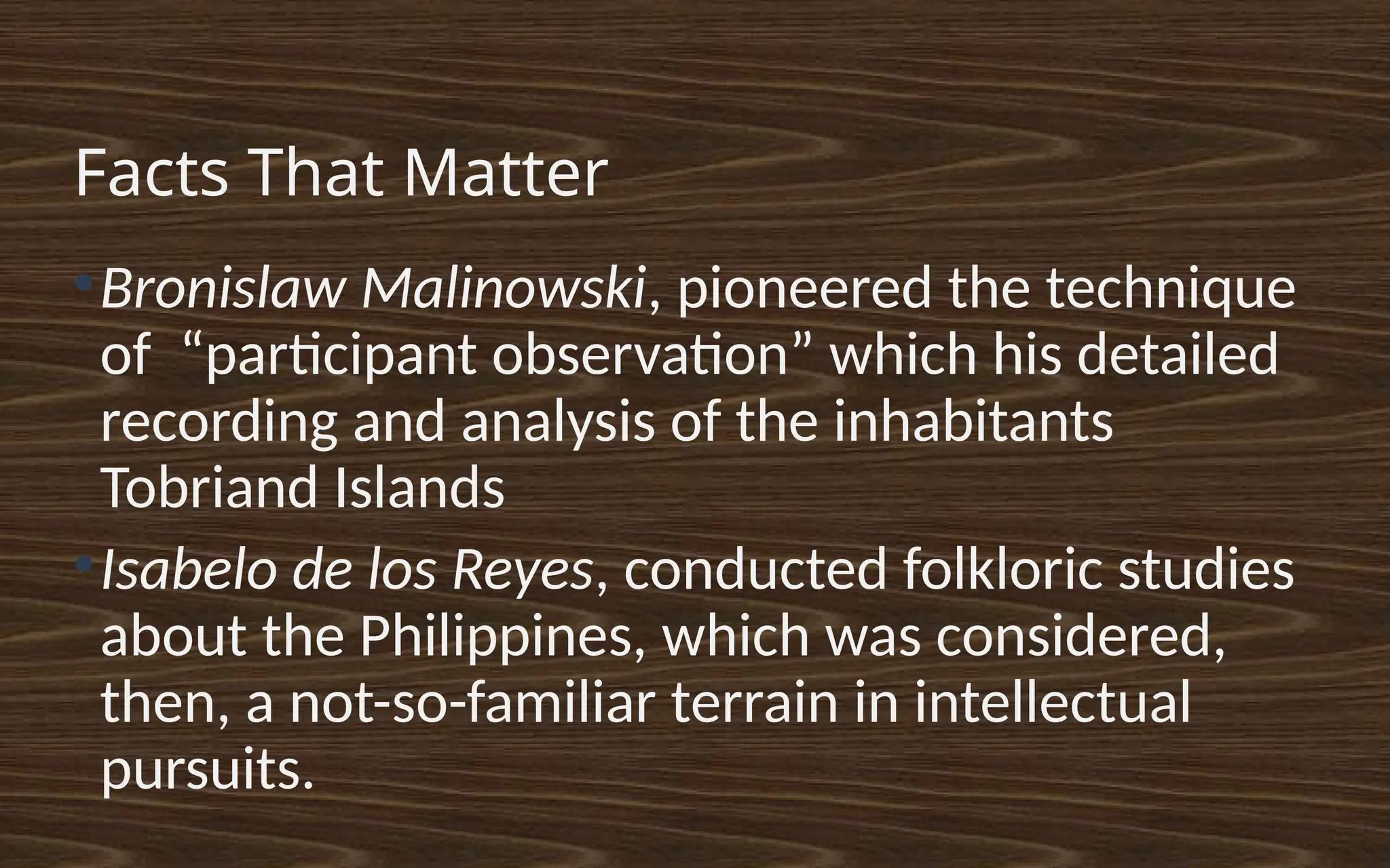 Facts That Matter
●
Bronislaw Malinowski, pioneered the technique
of “participant observation” which his detailed
recording and analysis of the inhabitants
Tobriand Islands
●
Isabelo de los Reyes, conducted folkloric studies
about the Philippines, which was considered,
then, a not-so-familiar terrain in intellectual
pursuits.
 
