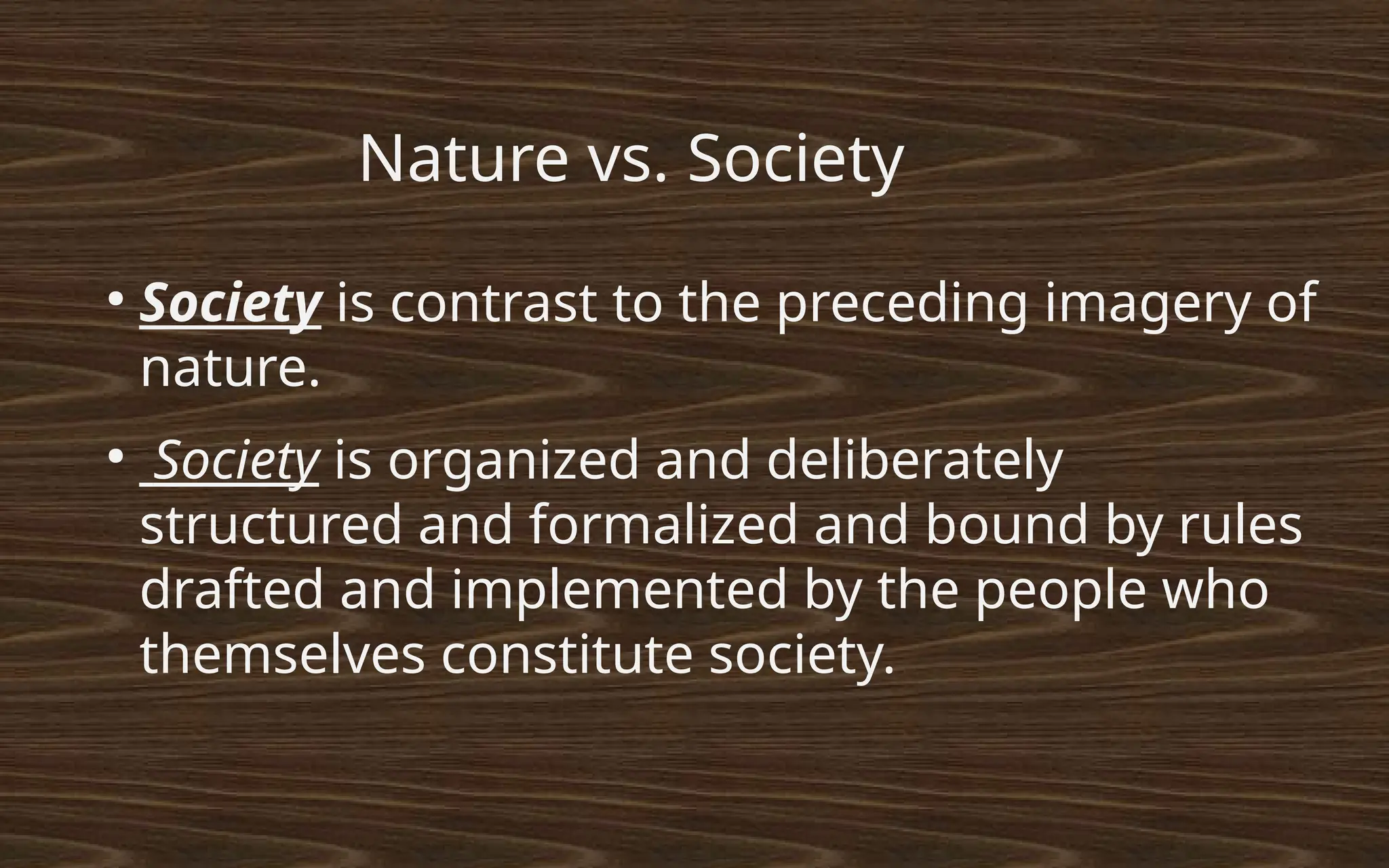 ●
Society is contrast to the preceding imagery of
nature.
●
Society is organized and deliberately
structured and formalized and bound by rules
drafted and implemented by the people who
themselves constitute society.
Nature vs. Society
 