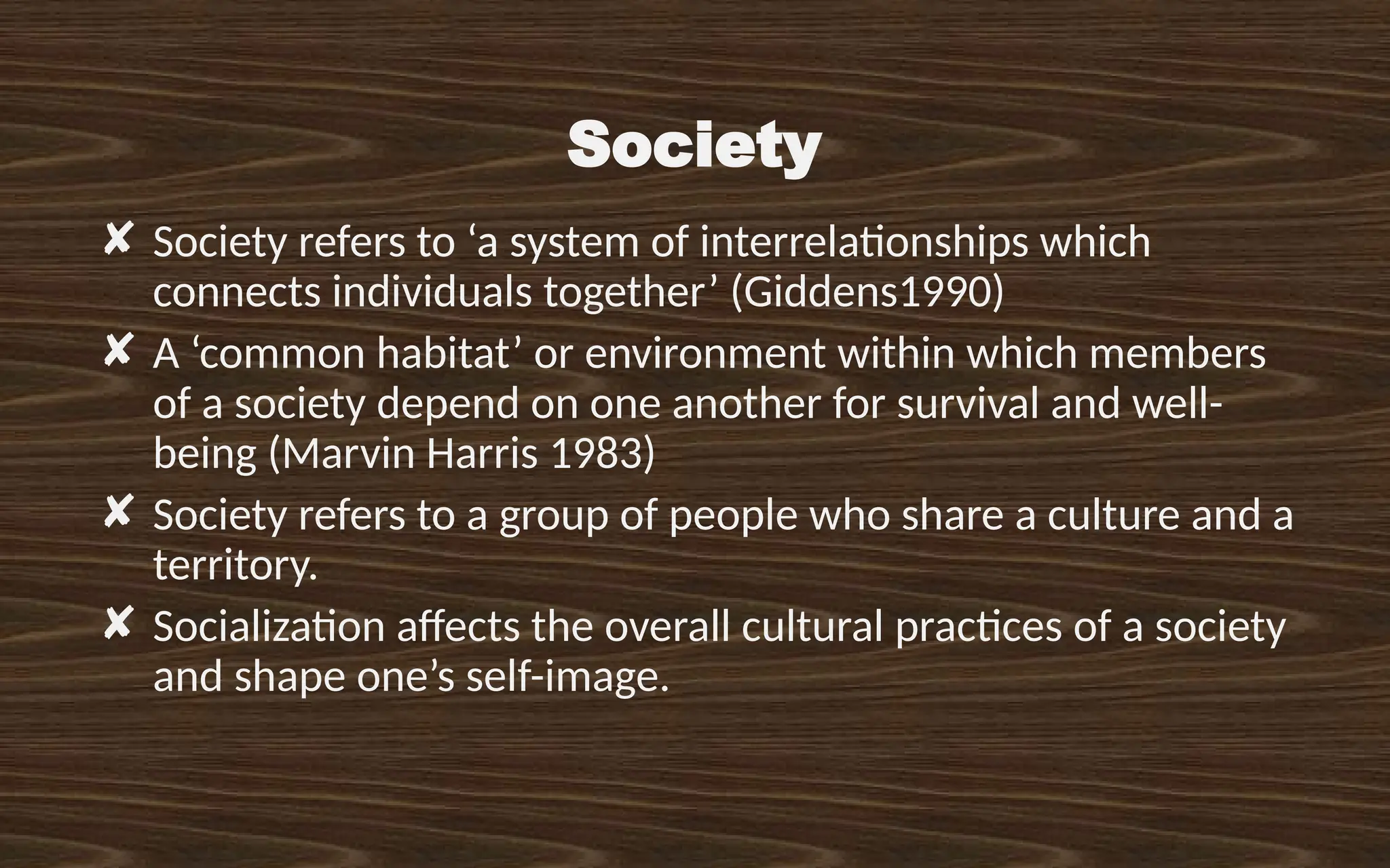 Society
✘ Society refers to ‘a system of interrelationships which
connects individuals together’ (Giddens1990)
✘ A ‘common habitat’ or environment within which members
of a society depend on one another for survival and well-
being (Marvin Harris 1983)
✘ Society refers to a group of people who share a culture and a
territory.
✘ Socialization affects the overall cultural practices of a society
and shape one’s self-image.
 