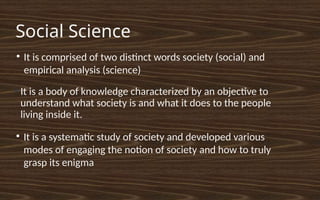 Social Science
●
It is a body of knowledge characterized by an objective to
understand what society is and what it does to the people
living inside it.
●
It is a systematic study of society and developed various
modes of engaging the notion of society and how to truly
grasp its enigma
●
It is comprised of two distinct words society (social) and
empirical analysis (science)
 