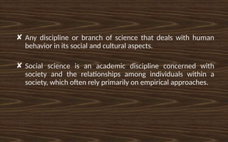✘ Any discipline or branch of science that deals with human
behavior in its social and cultural aspects.
✘ Social science is an academic discipline concerned with
society and the relationships among individuals within a
society, which often rely primarily on empirical approaches.
 