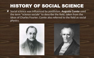 HISTORY OF SOCIAL SCIENCE
✘ Social science was influenced by positivism. Auguste Comte used
the term "science sociale" to describe the field, taken from the
ideas of Charles Fourier; Comte also referred to the field as social
physics.
 