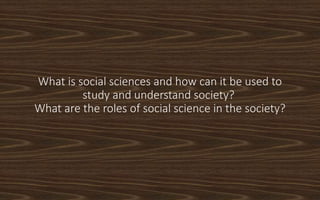 What is social sciences and how can it be used to
study and understand society?
What are the roles of social science in the society?
 