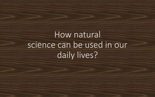 How natural
science can be used in our
daily lives?
 