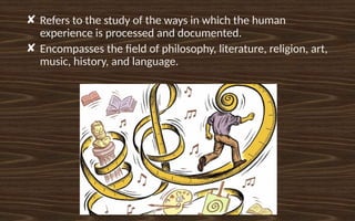 ✘ Refers to the study of the ways in which the human
experience is processed and documented.
✘ Encompasses the field of philosophy, literature, religion, art,
music, history, and language.
 