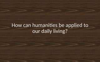 How can humanities be applied to
our daily living?
 