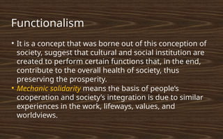 Functionalism
●
It is a concept that was borne out of this conception of
society, suggest that cultural and social institution are
created to perform certain functions that, in the end,
contribute to the overall health of society, thus
preserving the prosperity.
●
Mechanic solidarity means the basis of people’s
cooperation and society’s integration is due to similar
experiences in the work, lifeways, values, and
worldviews.
 