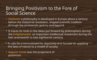 Bringing Positivism to the Fore of
Social Science
●
Positivism a philosophy in developed in Europe about a century
before the Industrial revolution, shaped scientific tradition
through the nineteenth century and beyond.
●
It traces its roots in the ideas put forward by philosophers during
the Enlightenment- an important intellectual movement during the
late seventeenth to late eighteenth century.
●
It calls for a commitment to objectivity and focuses on applying
the laws of nature to a model of society.
●
Augusto Comte was the proponent of
positivism
 