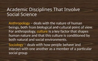 Academic Disciplines That Involve
Social Science
●
Anthropology – deals with the nature of human
beings, both from biological and cultural point of view.
For anthropology, culture is a key factor that shapes
human nature and that this culture is conditioned by
both natural and social environments.
●
Sociology – deals with how people behave and
interact with one another as a member of a particular
social group
 