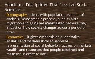 Academic Disciplines That Involve Social
Science
•
Demography – deals with population as a unit of
analysis. Demographic process , such as birth
migration and aging are investigated because they
impact on how society changes across a period of
time.
•
Economics – it gives emphasis on quantitative
analysis and mathematical equation as
representation of social behavior, focuses on markets,
wealth, and resources that people construct and
make use in order to live.
 