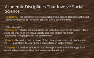 Academic Disciplines That Involve Social
Science
●
Geography – the proximity to certain geographic locations determines the kind
of society that will be formed or created over a period of time
●
Other disciplines:
●Psychology – what is going on within the individual mind or the psyche – does
shape the way he or she views society, and thus impact his or her
relationship with people and the environment.
●History – the past is part or parcel of the present as events that happened in
the past shape the way people make decision in the present.
●Language – a product of human race’s biological and cultural heritage, is an
invention by people yet they themselves are shaped by it.
 