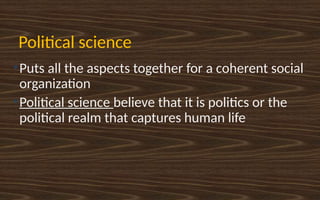 Political science
●
Puts all the aspects together for a coherent social
organization
●
Political science believe that it is politics or the
political realm that captures human life
 