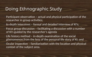 Doing Ethnographic Study
●
Participant observation – actual and physical participation of the
researcher in group activities;
●
In-depth interviews – formal and detailed interview of KI’s;
●
Focus group discussion – facilitating a discussion with a number
of KI’s guided by the researcher’s agenda
●
Life history method – in-depth examination of the social
phenomenon from the lens of the personal life story of KI; and
●
Ocular inspection – familiarization with the location and physical
context of the subject area.
 