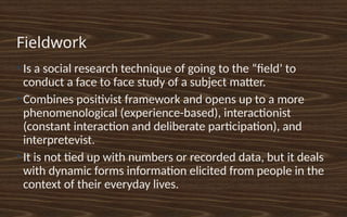 Fieldwork
●
Is a social research technique of going to the “field’ to
conduct a face to face study of a subject matter.
●
Combines positivist framework and opens up to a more
phenomenological (experience-based), interactionist
(constant interaction and deliberate participation), and
interpretevist.
●
It is not tied up with numbers or recorded data, but it deals
with dynamic forms information elicited from people in the
context of their everyday lives.
 