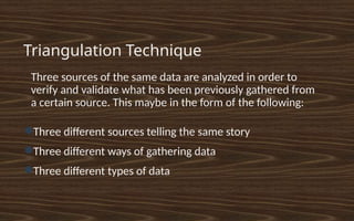 Triangulation Technique
•
Three sources of the same data are analyzed in order to
verify and validate what has been previously gathered from
a certain source. This maybe in the form of the following:
●Three different sources telling the same story
●Three different ways of gathering data
●Three different types of data
 