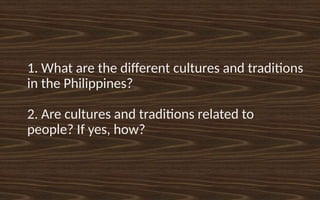 1. What are the different cultures and traditions
in the Philippines?
2. Are cultures and traditions related to
people? If yes, how?
 