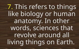 7. This refers to things
like biology or human
anatomy. In other
words, sciences that
revolve around all
living things on Earth.
 