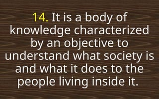 14. It is a body of
knowledge characterized
by an objective to
understand what society is
and what it does to the
people living inside it.
 