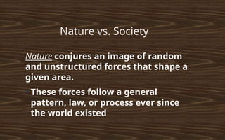Nature vs. Society
Nature conjures an image of random
and unstructured forces that shape a
given area.
●
These forces follow a general
pattern, law, or process ever since
the world existed
 