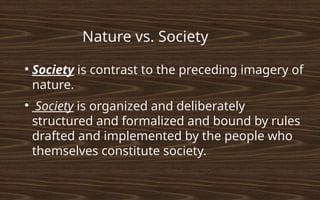 ●
Society is contrast to the preceding imagery of
nature.
●
Society is organized and deliberately
structured and formalized and bound by rules
drafted and implemented by the people who
themselves constitute society.
Nature vs. Society
 