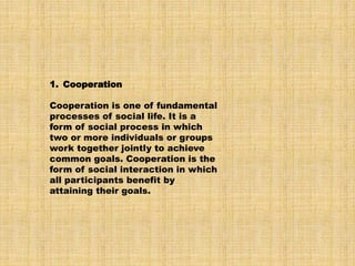 1. Cooperation
Cooperation is one of fundamental
processes of social life. It is a
form of social process in which
two or more individuals or groups
work together jointly to achieve
common goals. Cooperation is the
form of social interaction in which
all participants benefit by
attaining their goals.
 
