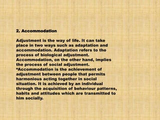 2. Accommodation
Adjustment is the way of life. It can take
place in two ways such as adaptation and
accommodation. Adaptation refers to the
process of biological adjustment.
Accommodation, on the other hand, implies
the process of social adjustment.
“Accommodation is the achievement of
adjustment between people that permits
harmonious acting together in social
situation. It is achieved by an individual
through the acquisition of behaviour patterns,
habits and attitudes which are transmitted to
him socially.
 