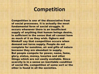 Competition
Competition is one of the dissociative from
of social processes. It is actually the most
fundamental form of social struggle. It
occurs whenever there is an insufficient
supply of anything that human beings desire,
in sufficient in the sense that all cannot have
as much of it as they wish. Ogburn and
Nimkoff say that competition occurs when
demand out turns supply. People do not
complete for sunshine, air and gifts of nature
because they are abundant in supply.
But people compete for power, name, fame,
glory, status, money, luxuries and other
things which are not easily available. Since
scarcity is in a sense an inevitable condition
of social life, competition of some sort or the
other is found in all the societies.
 