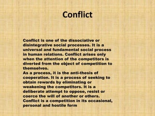 Conflict
Conflict is one of the dissociative or
disintegrative social processes. It is a
universal and fundamental social process
in human relations. Conflict arises only
when the attention of the competitors is
diverted from the object of competition to
themselves.
As a process, it is the anti-thesis of
cooperation. It is a process of seeking to
obtain rewards by eliminating or
weakening the competitors. It is a
deliberate attempt to oppose, resist or
coerce the will of another or others.
Conflict is a competition in its occasional,
personal and hostile form
 