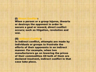 (i) Direct Conflict:
When a person or a group injures, thwarts
or destroys the opponent in order to
secure a goal or reward, direct conflict
occurs; such as litigation, revolution and
war.
(ii) Indirect Conflict:
In indirect conflict, attempts are made by
individuals or groups to frustrate the
efforts of their opponents in an indirect
manner. For example, when two
manufacturers go on lowering the prices
of their commodities till both of them are
declared insolvent, indirect conflict in that
case take place.
 