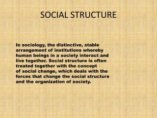 SOCIAL STRUCTURE
In sociology, the distinctive, stable
arrangement of institutions whereby
human beings in a society interact and
live together. Social structure is often
treated together with the concept
of social change, which deals with the
forces that change the social structure
and the organization of society.
 