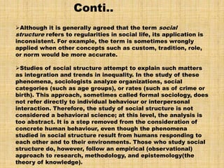 Although it is generally agreed that the term social
structure refers to regularities in social life, its application is
inconsistent. For example, the term is sometimes wrongly
applied when other concepts such as custom, tradition, role,
or norm would be more accurate.
Studies of social structure attempt to explain such matters
as integration and trends in inequality. In the study of these
phenomena, sociologists analyze organizations, social
categories (such as age groups), or rates (such as of crime or
birth). This approach, sometimes called formal sociology, does
not refer directly to individual behaviour or interpersonal
interaction. Therefore, the study of social structure is not
considered a behavioral science; at this level, the analysis is
too abstract. It is a step removed from the consideration of
concrete human behaviour, even though the phenomena
studied in social structure result from humans responding to
each other and to their environments. Those who study social
structure do, however, follow an empirical (observational)
approach to research, methodology, and epistemology(the
theory of knowledge).
Conti..
 