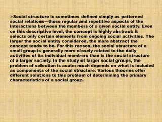 Social structure is sometimes defined simply as patterned
social relations—those regular and repetitive aspects of the
interactions between the members of a given social entity. Even
on this descriptive level, the concept is highly abstract: it
selects only certain elements from ongoing social activities. The
larger the social entity considered, the more abstract the
concept tends to be. For this reason, the social structure of a
small group is generally more closely related to the daily
activities of its individual members than is the social structure
of a larger society. In the study of larger social groups, the
problem of selection is acute: much depends on what is included
as components of the social structure. Various theories offer
different solutions to this problem of determining the primary
characteristics of a social group.
 