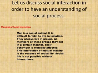 Let us discuss social interaction in
order to have an understanding of
social process.
Meaning of Social Interaction
Man is a social animal. It is
difficult for him to live in isolation.
They always live in groups. As
members of these groups they act
in a certain manner. Their
behaviour is mutually affected.
This interaction or mutual activity
is the essence of social life. Social
life is not possible without
interactions.
 
